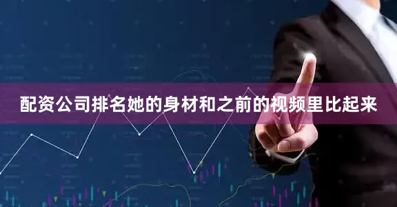 配资公司排名她的身材和之前的视频里比起来