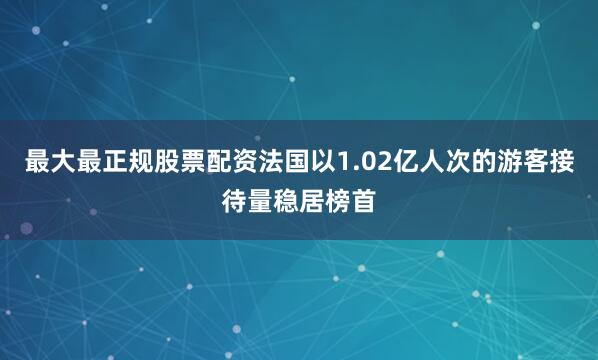 最大最正规股票配资法国以1.02亿人次的游客接待量稳居榜首