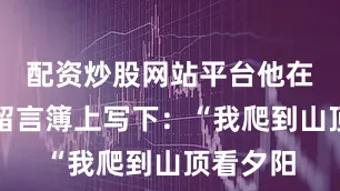 配资炒股网站平台他在山顶的留言簿上写下：“我爬到山顶看夕阳