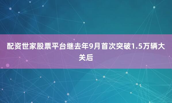 配资世家股票平台继去年9月首次突破1.5万辆大关后