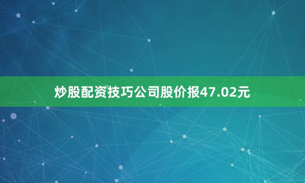 炒股配资技巧公司股价报47.02元