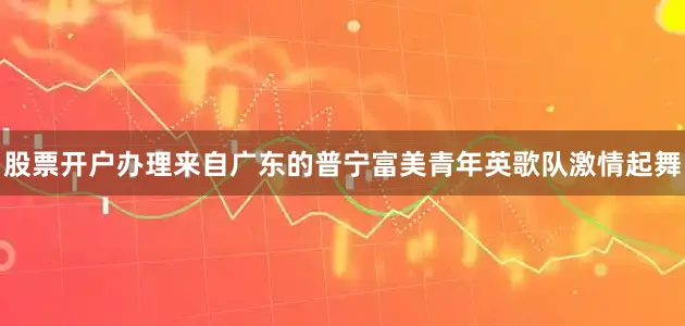 股票开户办理来自广东的普宁富美青年英歌队激情起舞