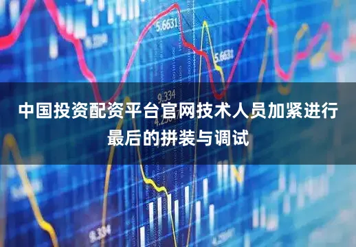 中国投资配资平台官网技术人员加紧进行最后的拼装与调试